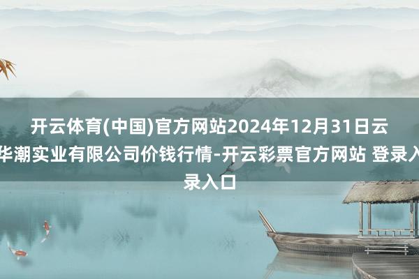 开云体育(中国)官方网站2024年12月31日云南华潮实业有限公司价钱行情-开云彩票官方网站 登录入口