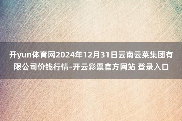 开yun体育网2024年12月31日云南云菜集团有限公司价钱行情-开云彩票官方网站 登录入口