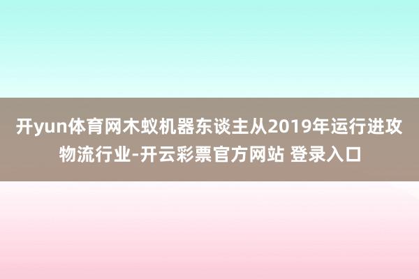 开yun体育网木蚁机器东谈主从2019年运行进攻物流行业-开云彩票官方网站 登录入口