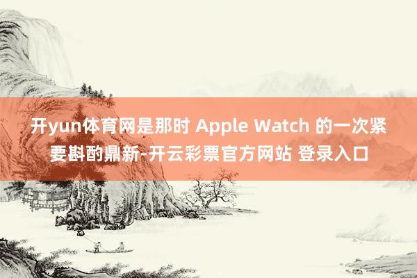 开yun体育网是那时 Apple Watch 的一次紧要斟酌鼎新-开云彩票官方网站 登录入口