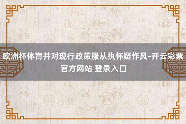 欧洲杯体育并对现行政策服从执怀疑作风-开云彩票官方网站 登录入口
