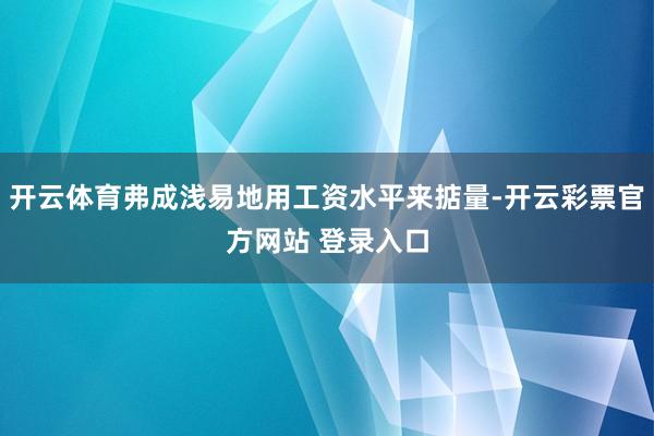 开云体育弗成浅易地用工资水平来掂量-开云彩票官方网站 登录入口