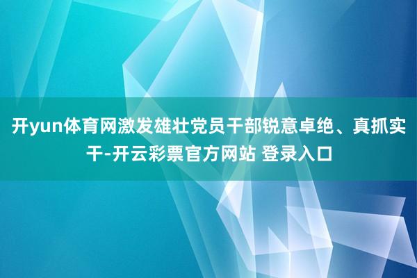 开yun体育网激发雄壮党员干部锐意卓绝、真抓实干-开云彩票官方网站 登录入口