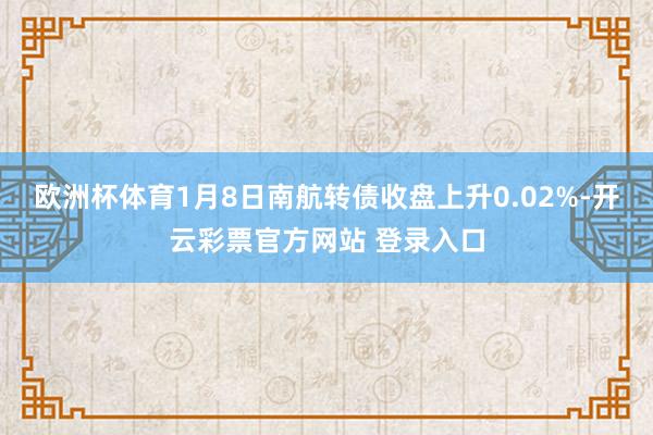 欧洲杯体育1月8日南航转债收盘上升0.02%-开云彩票官方网站 登录入口