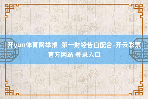 开yun体育网举报  第一财经告白配合-开云彩票官方网站 登录入口