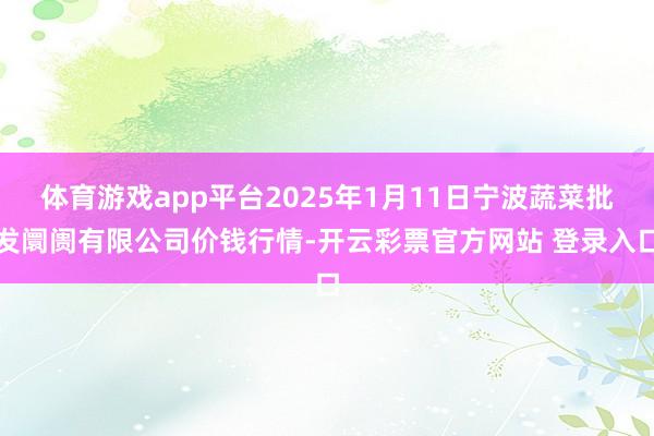 体育游戏app平台2025年1月11日宁波蔬菜批发阛阓有限公司价钱行情-开云彩票官方网站 登录入口