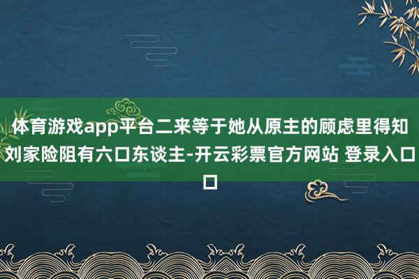 体育游戏app平台二来等于她从原主的顾虑里得知刘家险阻有六口东谈主-开云彩票官方网站 登录入口