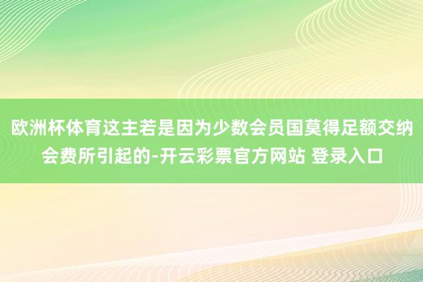 欧洲杯体育这主若是因为少数会员国莫得足额交纳会费所引起的-开云彩票官方网站 登录入口